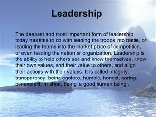 Leadership  The deepest and most important form of leadership today has little to do with leading the troops into battle, or leading the teams into the market place of competition, or even leading the nation or organization. Leadership is the ability to help others see and know themselves, know their own values, and their value to others, and align their actions with their values. It is called integrity, transparency, being egoless, humble, honest, caring, benevolent. In short, being ‘a good human being’. 
