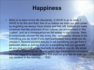 Happiness Most of us learn to live life reluctantly, (I HAVE to go to work, I HAVE to do this and that); few of us realize we drain our own power by forgetting we always have choice and free will. Instead we make ourselves feel like prisoners of our culture, our environment or 'the system', and as a consequence we fall asleep to our choices. Start to consciously choose the day every day, consciously choose to do everything you do. Even if you don't particularly enjoy what you do, choose it. Remind yourself that joy is not something you get from a particular place or activity, true joy is something that you generate as you give yourself whole heartedly to whatever you do. Be whole hearted in everything you do and watch how it transforms (changes) life from 'have to' a 'want to'. The first word on your lips as soon as you awaken in the morning … YES!  