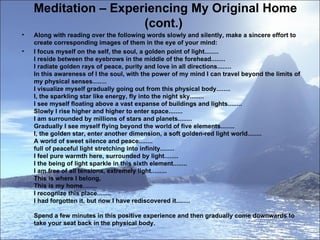 Meditation – Experiencing My Original Home (cont.)  Along with reading over the following words slowly and silently, make a sincere effort to create corresponding images of them in the eye of your mind:  I focus myself on the self, the soul, a golden point of light........  I reside between the eyebrows in the middle of the forehead........  I radiate golden rays of peace, purity and love in all directions........  In this awareness of I the soul, with the power of my mind I can travel beyond the limits of my physical senses........  I visualize myself gradually going out from this physical body........  I, the sparkling star like energy, fly into the night sky........  I see myself floating above a vast expanse of buildings and lights........  Slowly I rise higher and higher to enter space........  I am surrounded by millions of stars and planets........  Gradually I see myself flying beyond the world of five elements........  I, the golden star, enter another dimension, a soft golden-red light world........  A world of sweet silence and peace........  full of peaceful light stretching into infinity........  I feel pure warmth here, surrounded by light........  I the being of light sparkle in this sixth element........  I am free of all tensions, extremely light.........  This is where I belong,  This is my home........  I recognize this place........  I had forgotten it, but now I have rediscovered it........ Spend a few minutes in this positive experience and then gradually come downwards to take your seat back in the physical body.  