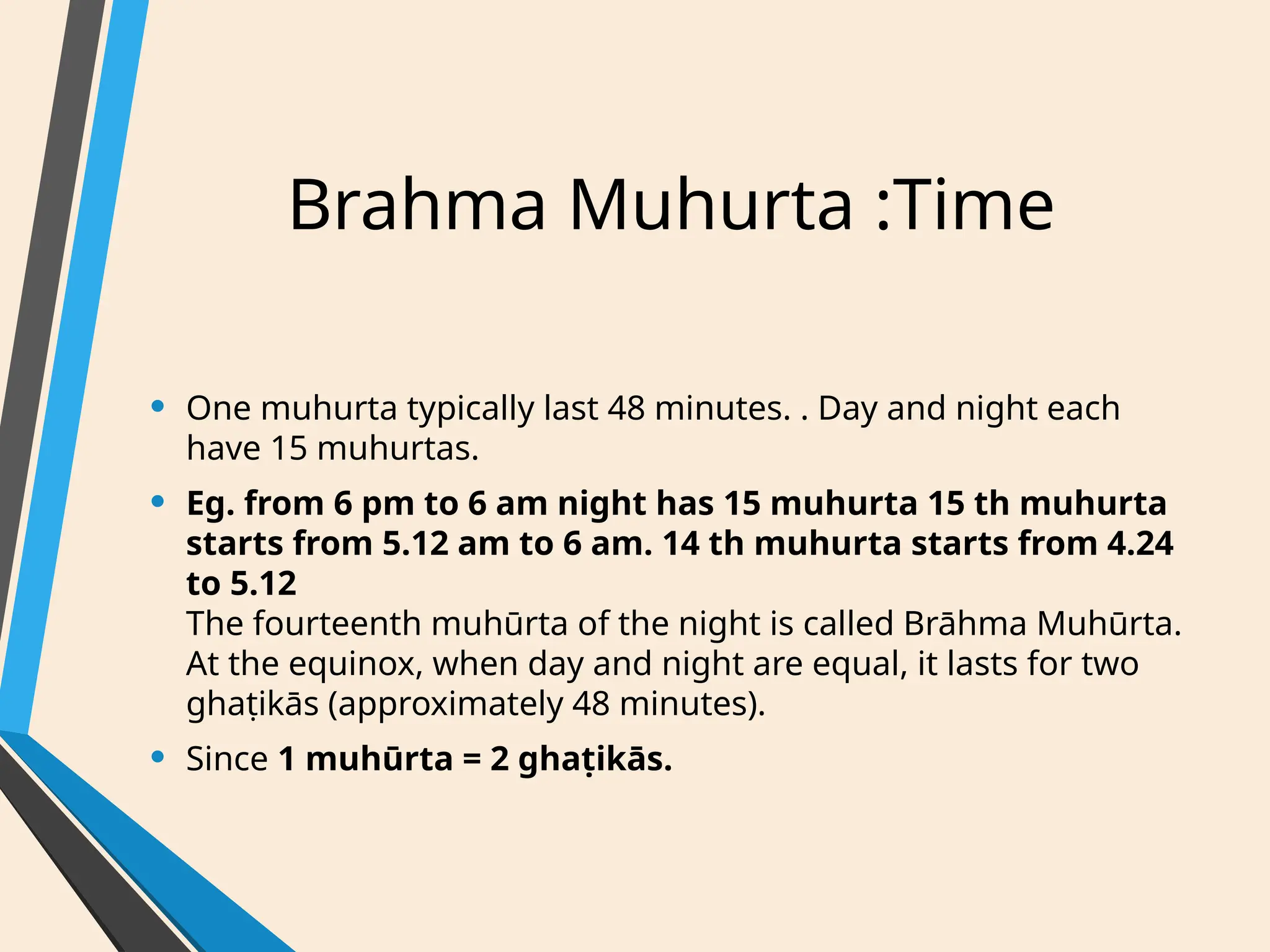 Brahma Muhurta :Time
• One muhurta typically last 48 minutes. . Day and night each
have 15 muhurtas.
• Eg. from 6 pm to 6 am night has 15 muhurta 15 th muhurta
starts from 5.12 am to 6 am. 14 th muhurta starts from 4.24
to 5.12
The fourteenth muhūrta of the night is called Brāhma Muhūrta.
At the equinox, when day and night are equal, it lasts for two
ghaṭikās (approximately 48 minutes).
• Since 1 muhūrta = 2 ghaṭikās.
 