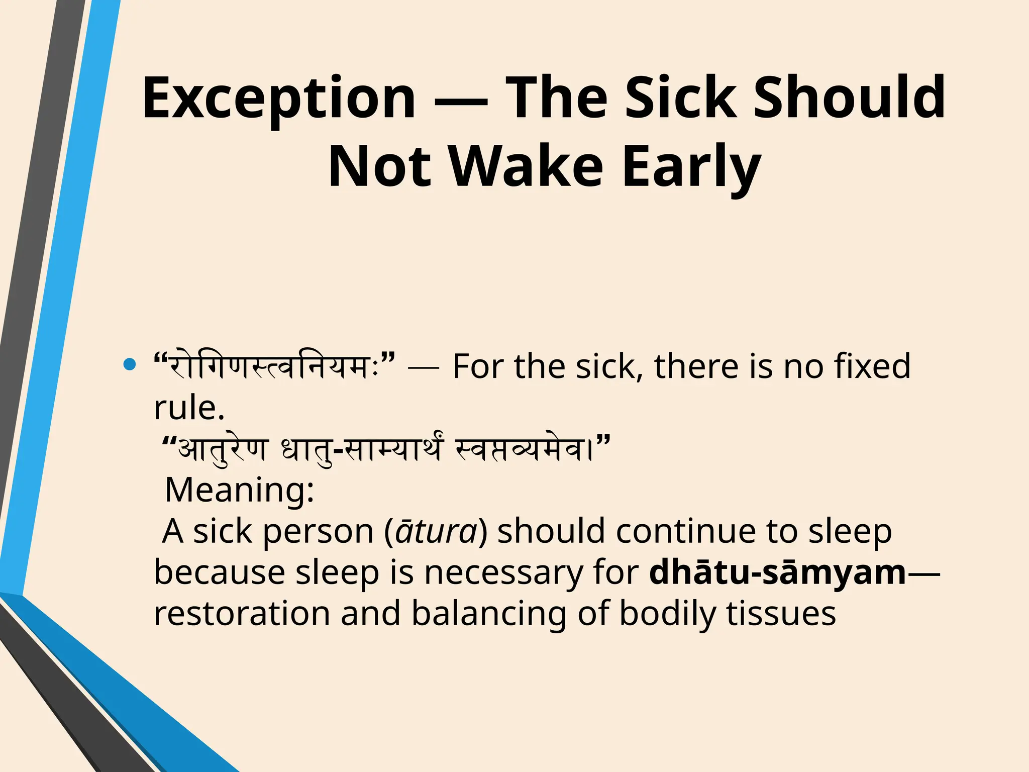 Exception — The Sick Should
Not Wake Early
• “ ”
रोगिणस्त्वनियमः — For the sick, there is no fixed
rule.
“आतुरेण धातु- ”
साम्यार्थं स्वप्तव्यमेव।
Meaning:
A sick person (ātura) should continue to sleep
because sleep is necessary for dhātu-sāmyam—
restoration and balancing of bodily tissues
 
