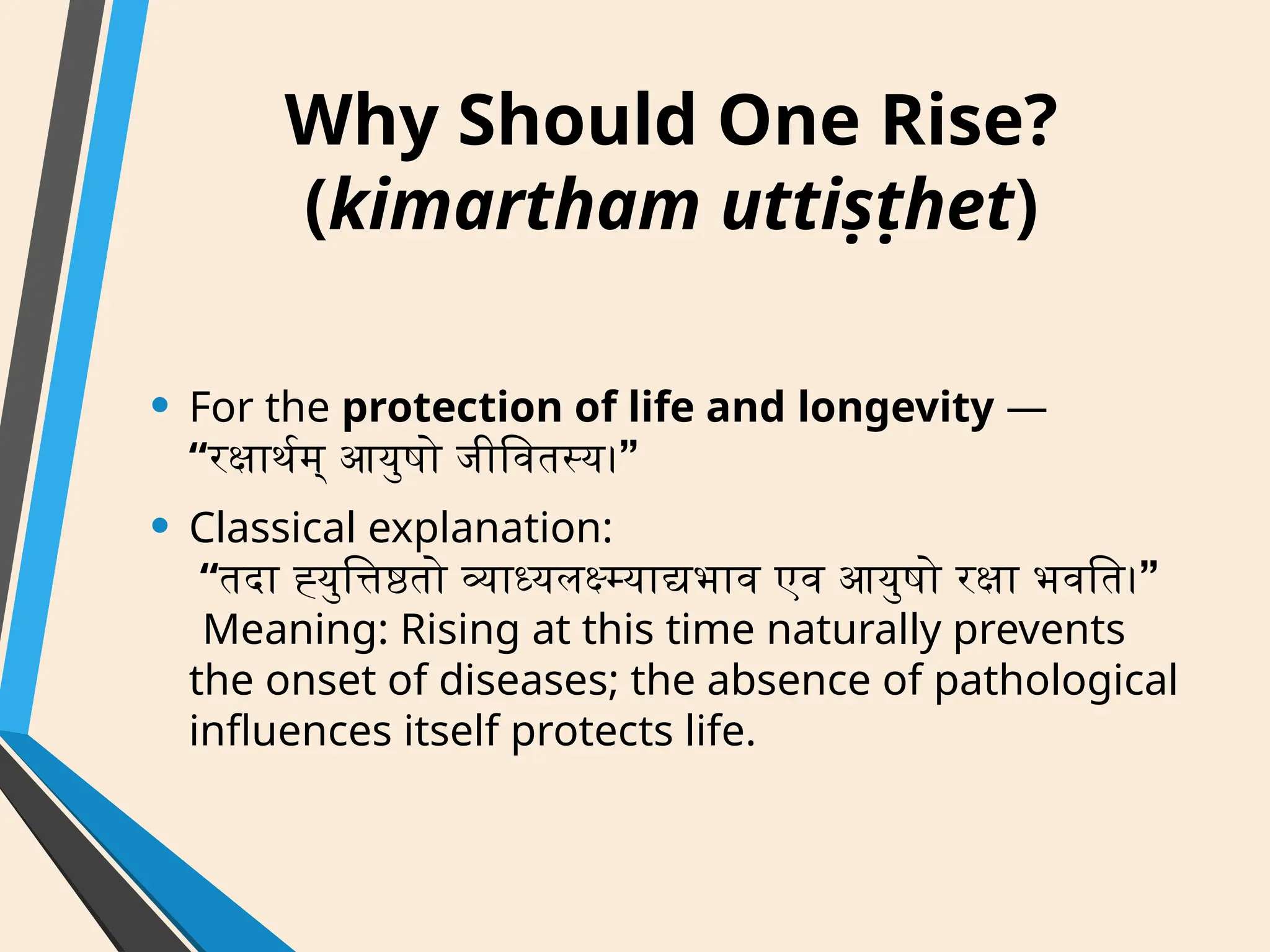 Why Should One Rise?
(kimartham uttiṣṭhet)
• For the protection of life and longevity —
“ ”
रक्षार्थम् आयुषो जीवितस्य।
• Classical explanation:
“ ”
तदा ह्युत्तिष्ठतो व्याध्यलक्ष्म्याद्यभाव एव आयुषो रक्षा भवति।
Meaning: Rising at this time naturally prevents
the onset of diseases; the absence of pathological
influences itself protects life.
 