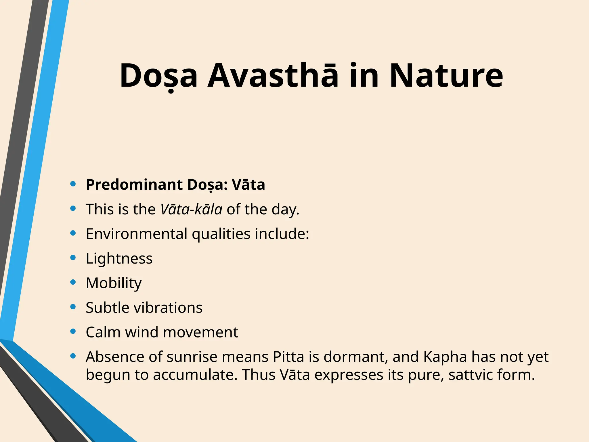 Doṣa Avasthā in Nature
• Predominant Doṣa: Vāta
• This is the Vāta-kāla of the day.
• Environmental qualities include:
• Lightness
• Mobility
• Subtle vibrations
• Calm wind movement
• Absence of sunrise means Pitta is dormant, and Kapha has not yet
begun to accumulate. Thus Vāta expresses its pure, sattvic form.
 