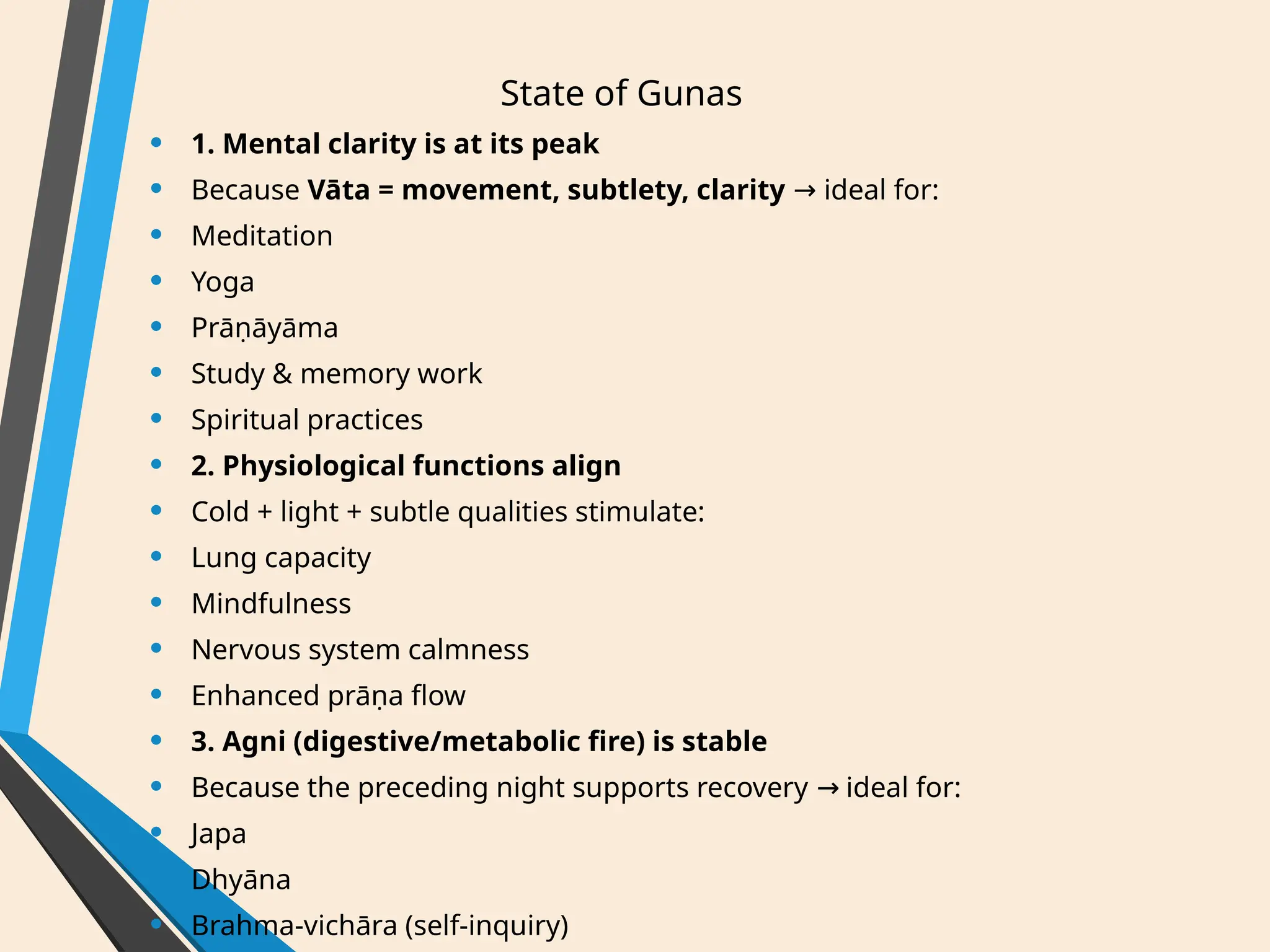 State of Gunas
• 1. Mental clarity is at its peak
• Because Vāta = movement, subtlety, clarity ideal for:
→
• Meditation
• Yoga
• Prāṇāyāma
• Study & memory work
• Spiritual practices
• 2. Physiological functions align
• Cold + light + subtle qualities stimulate:
• Lung capacity
• Mindfulness
• Nervous system calmness
• Enhanced prāṇa flow
• 3. Agni (digestive/metabolic fire) is stable
• Because the preceding night supports recovery ideal for:
→
• Japa
• Dhyāna
• Brahma-vichāra (self-inquiry)
 