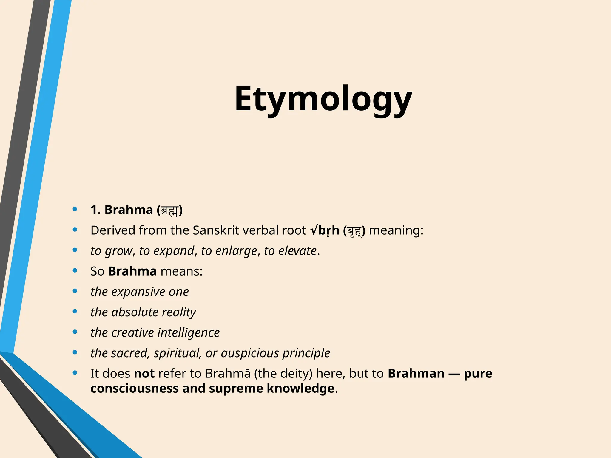 Etymology
• 1. Brahma (ब्रह्म)
• Derived from the Sanskrit verbal root bṛh (
√ बृह्) meaning:
• to grow, to expand, to enlarge, to elevate.
• So Brahma means:
• the expansive one
• the absolute reality
• the creative intelligence
• the sacred, spiritual, or auspicious principle
• It does not refer to Brahmā (the deity) here, but to Brahman — pure
consciousness and supreme knowledge.
 