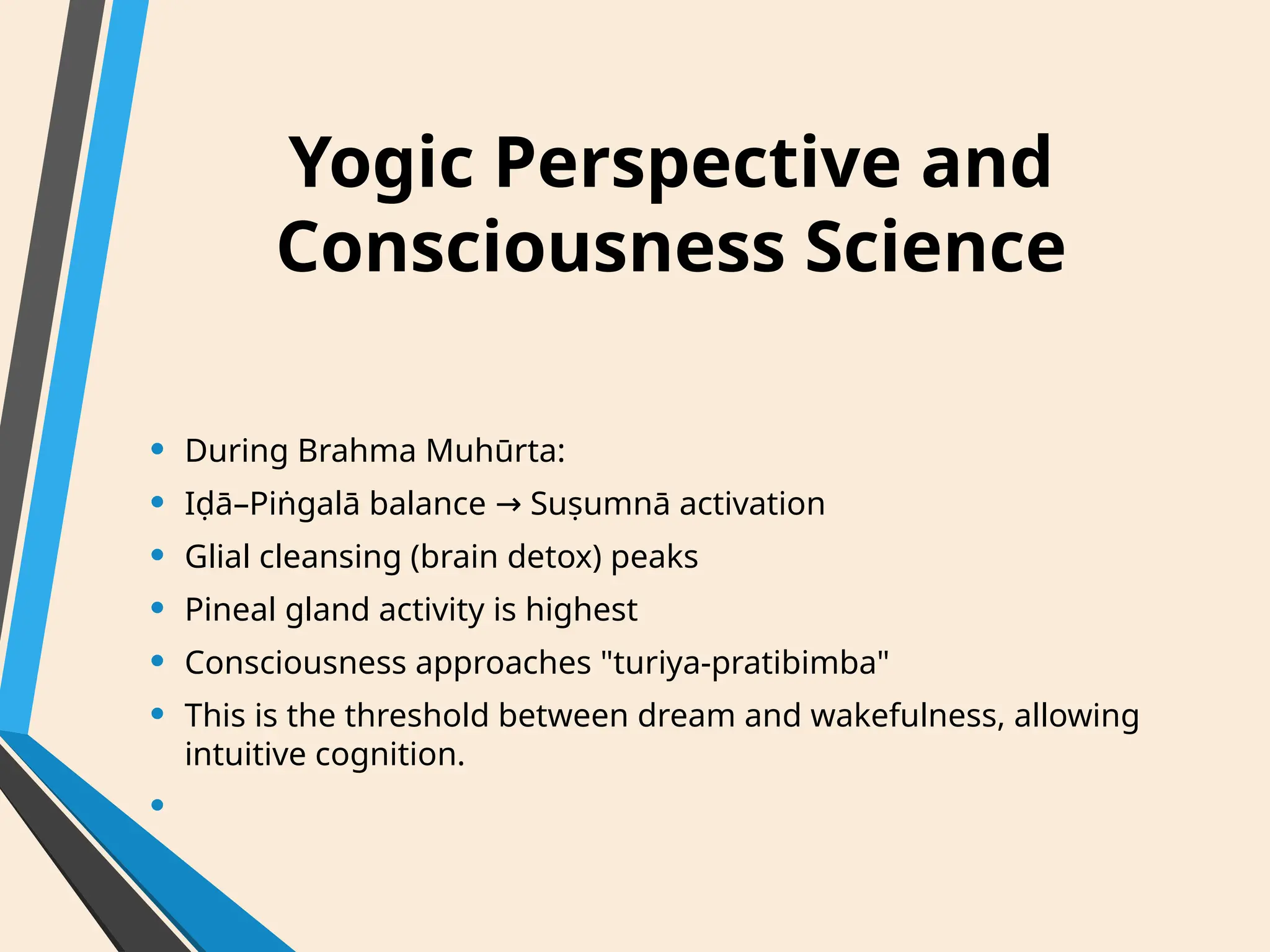Yogic Perspective and
Consciousness Science
• During Brahma Muhūrta:
• Iḍā–Piṅgalā balance Suṣumnā activation
→
• Glial cleansing (brain detox) peaks
• Pineal gland activity is highest
• Consciousness approaches "turiya-pratibimba"
• This is the threshold between dream and wakefulness, allowing
intuitive cognition.
•
 