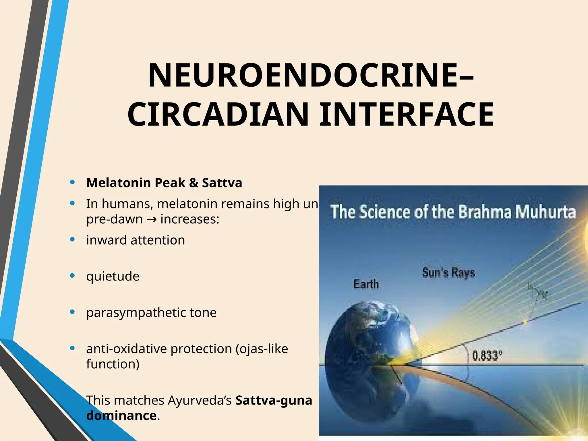 NEUROENDOCRINE–
CIRCADIAN INTERFACE
• Melatonin Peak & Sattva
• In humans, melatonin remains high until
pre-dawn increases:
→
• inward attention
• quietude
• parasympathetic tone
• anti-oxidative protection (ojas-like
function)
• This matches Ayurveda’s Sattva-guna
dominance.
 
