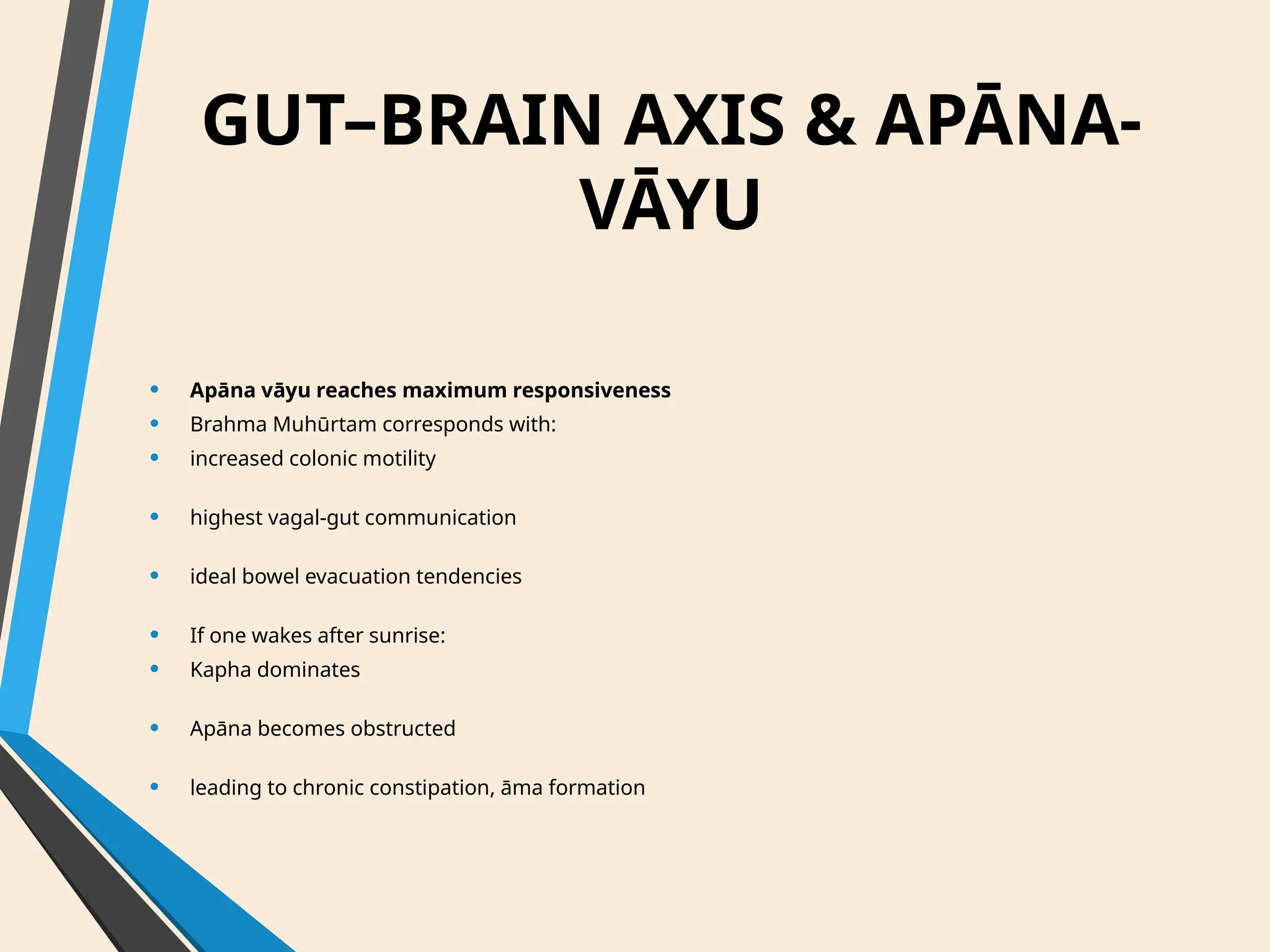 GUT–BRAIN AXIS & APĀNA-
VĀYU
• Apāna vāyu reaches maximum responsiveness
• Brahma Muhūrtam corresponds with:
• increased colonic motility
• highest vagal-gut communication
• ideal bowel evacuation tendencies
• If one wakes after sunrise:
• Kapha dominates
• Apāna becomes obstructed
• leading to chronic constipation, āma formation
 