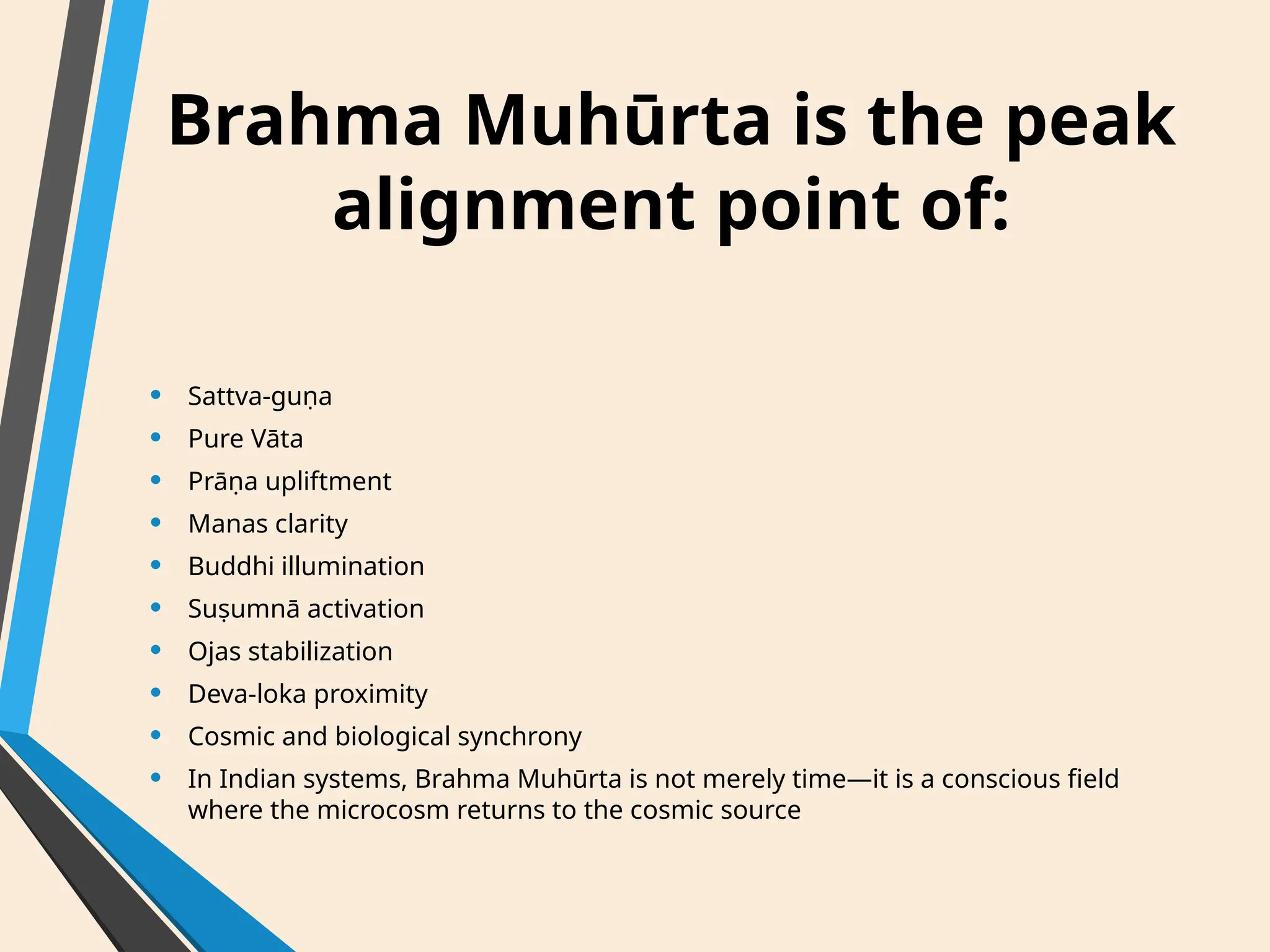 Brahma Muhūrta is the peak
alignment point of:
• Sattva-guṇa
• Pure Vāta
• Prāṇa upliftment
• Manas clarity
• Buddhi illumination
• Suṣumnā activation
• Ojas stabilization
• Deva-loka proximity
• Cosmic and biological synchrony
• In Indian systems, Brahma Muhūrta is not merely time—it is a conscious field
where the microcosm returns to the cosmic source
 