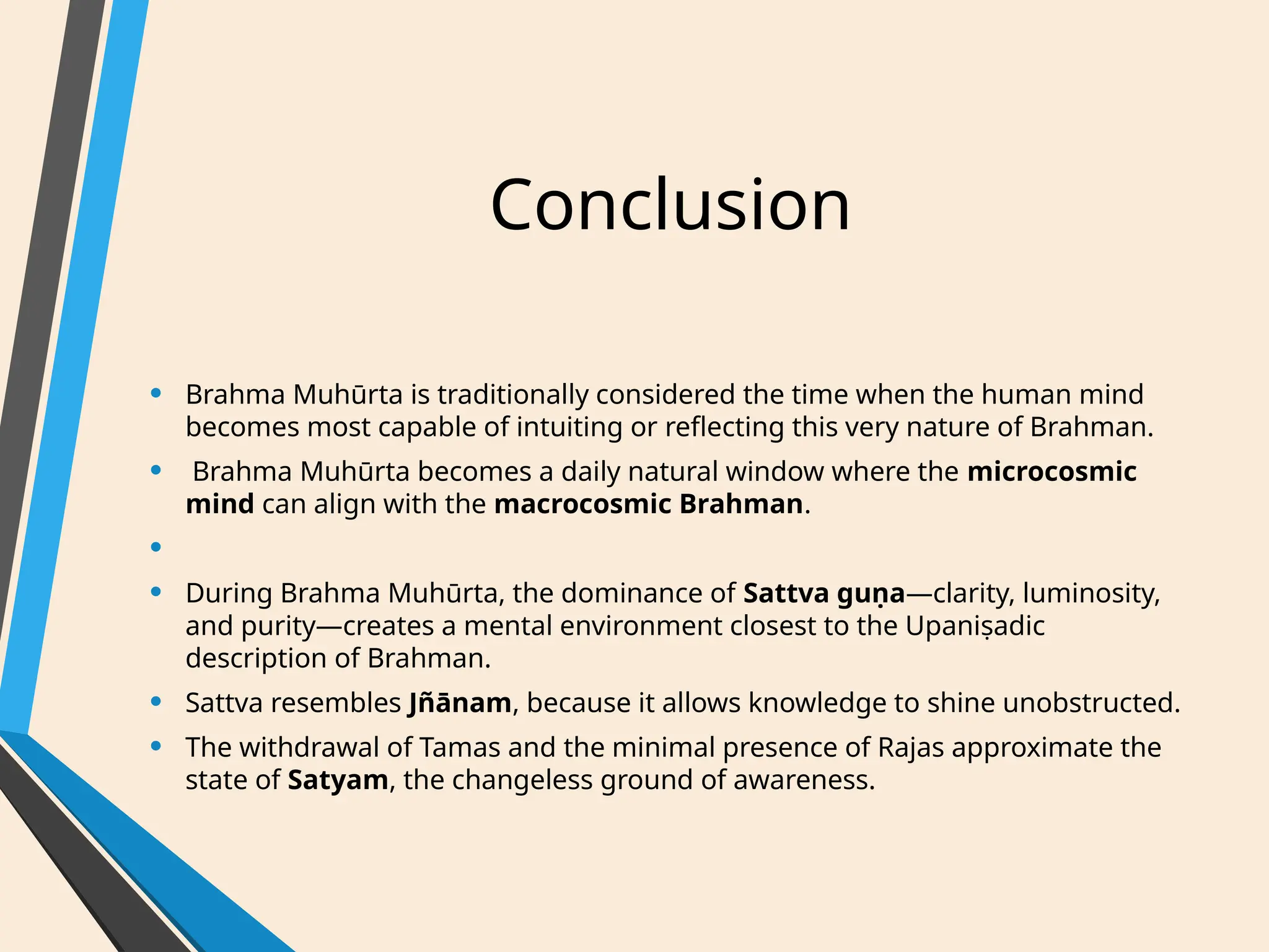 Conclusion
• Brahma Muhūrta is traditionally considered the time when the human mind
becomes most capable of intuiting or reflecting this very nature of Brahman.
• Brahma Muhūrta becomes a daily natural window where the microcosmic
mind can align with the macrocosmic Brahman.
•
• During Brahma Muhūrta, the dominance of Sattva guṇa—clarity, luminosity,
and purity—creates a mental environment closest to the Upaniṣadic
description of Brahman.
• Sattva resembles Jñānam, because it allows knowledge to shine unobstructed.
• The withdrawal of Tamas and the minimal presence of Rajas approximate the
state of Satyam, the changeless ground of awareness.
 