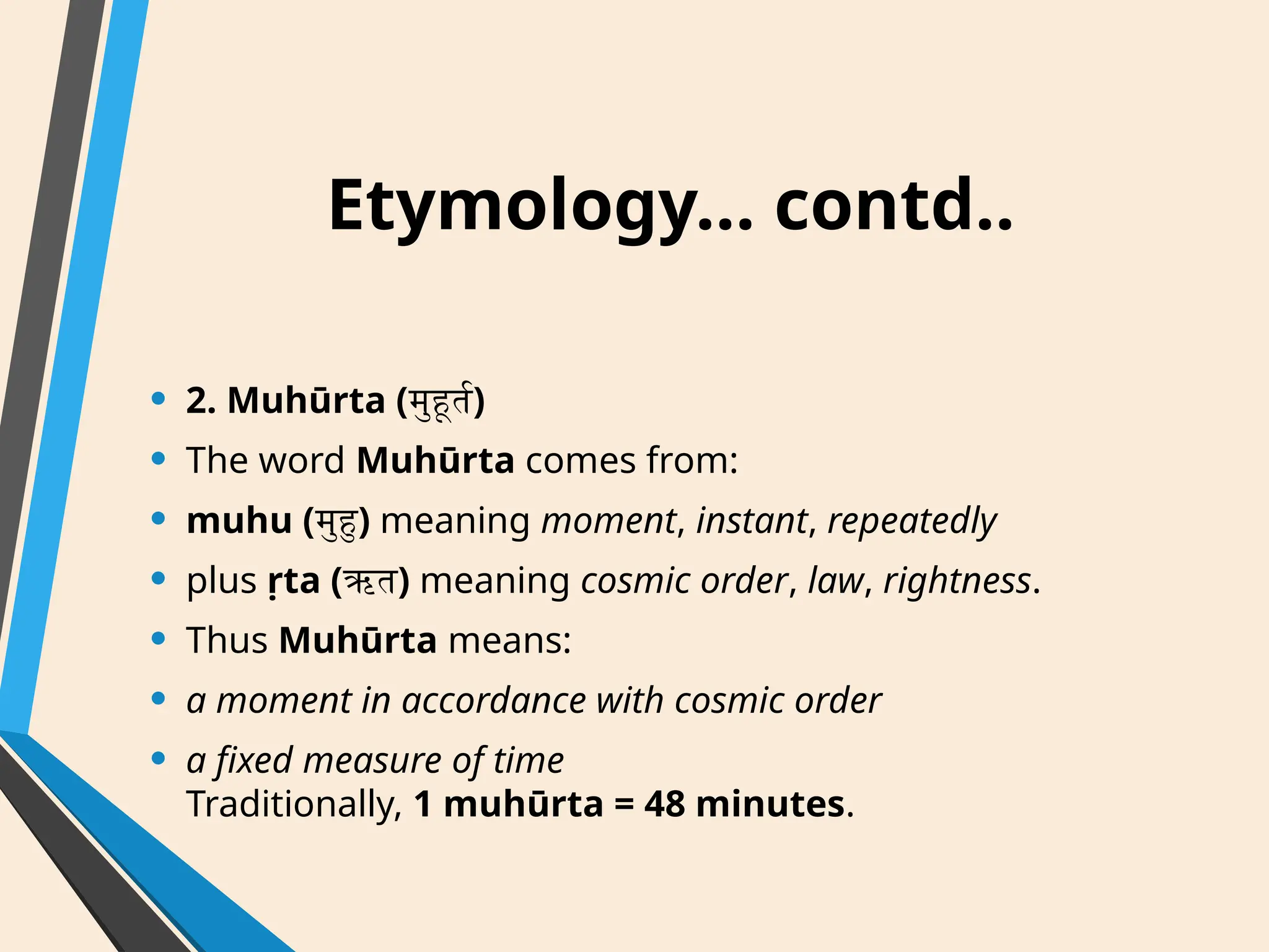 Etymology… contd..
• 2. Muhūrta (मुहूर्त)
• The word Muhūrta comes from:
• muhu (मुहु) meaning moment, instant, repeatedly
• plus ṛta (ऋत) meaning cosmic order, law, rightness.
• Thus Muhūrta means:
• a moment in accordance with cosmic order
• a fixed measure of time
Traditionally, 1 muhūrta = 48 minutes.
 