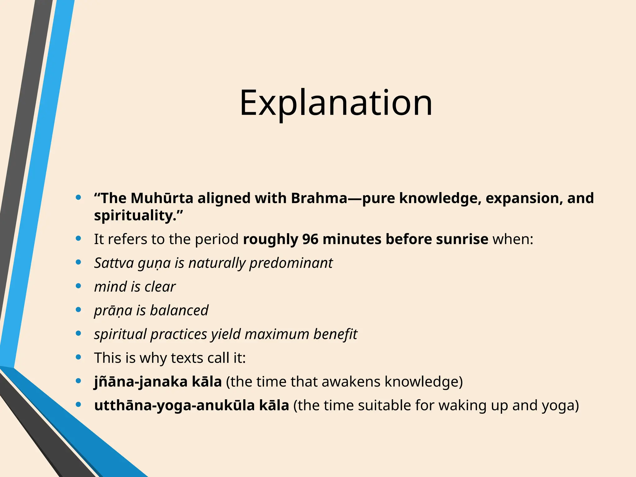 Explanation
• “The Muhūrta aligned with Brahma—pure knowledge, expansion, and
spirituality.”
• It refers to the period roughly 96 minutes before sunrise when:
• Sattva guṇa is naturally predominant
• mind is clear
• prāṇa is balanced
• spiritual practices yield maximum benefit
• This is why texts call it:
• jñāna-janaka kāla (the time that awakens knowledge)
• utthāna-yoga-anukūla kāla (the time suitable for waking up and yoga)
 