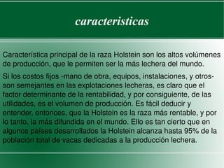 caracteristicas Característica principal de la raza Holstein son los altos volúmenes de producción, que le permiten ser la más lechera del mundo.  Si los costos fijos -mano de obra, equipos, instalaciones, y otros- son semejantes en las explotaciones lecheras, es claro que el factor determinante de la rentabilidad, y por consiguiente, de las utilidades, es el volumen de producción. Es fácil deducir y entender, entonces, que la Holstein es la raza más rentable, y por lo tanto, la más difundida en el mundo. Ello es tan cierto que en algunos países desarrollados la Holstein alcanza hasta 95% de la población total de vacas dedicadas a la producción lechera.  