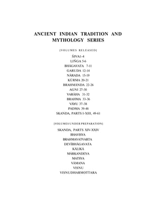 ANCIENT INDIAN TRADITION AND
MYTHOLOGY SERIES
[ V O L U M E S R E L E A S E D ]
ŚIVA1-4
LIŃGA 5-6
BHĀGAVATA 7-11
GARUDA 12-14
NĀRADA 15-19
KŪRMA 20-21
BRAHMĀNDA 22-26
AGNI 27-30
VARĀHA 31-32
BRAHMA 33-36
VĀYU 37-38
PADMA 39-48
SKANDA, PARTS I-XIII, 49-61
[VOLUMES UNDER PREPARATION]
SKANDA, PARTS XIV-XXIV
BHAVISYA
BRAHMAVATVARTA
DEVĪBHĀGAVATA
KĀLIKĀ
MĀRKANDEYA
MATSYA
VĀMANA
VISNU
VISNUDHARMOTTARA
 