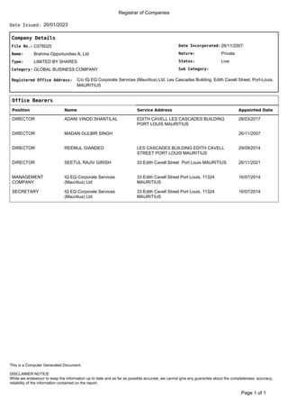 Registrar of Companies
20/01/2023
Date Issued:
Company Details
Date Incorporated:
Nature:
Sub Category:
Status:
26/11/2007
Private
Live
File No.:
Name:
C076025
Brahma Opportunities A, Ltd
Type:
Category:
LIMITED BY SHARES
GLOBAL BUSINESS COMPANY
Registered Office Address: C/o IQ EQ Corporate Services (Mauritius) Ltd, Les Cascades Building, Edith Cavell Street, Port-Louis,
MAURITIUS
Office Bearers
Position Name Service Address Appointed Date
DIRECTOR ADANI VINOD SHANTILAL EDITH CAVELL LES CASCADES BUILDING
PORT LOUIS MAURITIUS
28/03/2017
DIRECTOR MADAN GULBIR SINGH 26/11/2007
DIRECTOR REEMUL GIANDEO LES CASCADES BUILDING EDITH CAVELL
STREET PORT LOUIS MAURITIUS
29/09/2014
DIRECTOR SEETUL RAJIV GIRISH 33 Edith Cavell Street Port Louis MAURITIUS 26/11/2021
MANAGEMENT
COMPANY
IQ EQ Corporate Services
(Mauritius) Ltd
33 Edith Cavell Street Port Louis, 11324
MAURITIUS
16/07/2014
SECRETARY IQ EQ Corporate Services
(Mauritius) Ltd
33 Edith Cavell Street Port Louis, 11324
MAURITIUS
16/07/2014
of 1
Page 1
DISCLAIMER NOTICE
While we endeavour to keep the information up to date and as far as possible accurate, we cannot give any guarantee about the completeness, accuracy,
reliability of the information contained on the report.
This is a Computer Generated Document.
 