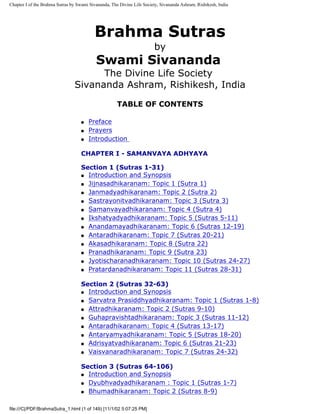 Chapter I of the Brahma Sutras by Swami Sivananda, The Divine Life Society, Sivananda Ashram, Rishikesh, India




                                          Brahma Sutras
                                                                        by
                                           Swami Sivananda
                                      The Divine Life Society
                                Sivananda Ashram, Rishikesh, India
                                                      TABLE OF CONTENTS

                                    q   Preface
                                    q   Prayers
                                    q   Introduction

                                    CHAPTER I - SAMANVAYA ADHYAYA

                                    Section 1 (Sutras 1-31)
                                    q Introduction and Synopsis

                                    q Jijnasadhikaranam: Topic 1 (Sutra 1)

                                    q Janmadyadhikaranam: Topic 2 (Sutra 2)

                                    q Sastrayonitvadhikaranam: Topic 3 (Sutra 3)

                                    q Samanvayadhikaranam: Topic 4 (Sutra 4)

                                    q Ikshatyadyadhikaranam: Topic 5 (Sutras 5-11)

                                    q Anandamayadhikaranam: Topic 6 (Sutras 12-19)

                                    q Antaradhikaranam: Topic 7 (Sutras 20-21)

                                    q Akasadhikaranam: Topic 8 (Sutra 22)

                                    q Pranadhikaranam: Topic 9 (Sutra 23)

                                    q Jyotischaranadhikaranam: Topic 10 (Sutras 24-27)

                                    q Pratardanadhikaranam: Topic 11 (Sutras 28-31)



                                    Section 2 (Sutras 32-63)
                                    q Introduction and Synopsis

                                    q Sarvatra Prasiddhyadhikaranam: Topic 1 (Sutras 1-8)

                                    q Attradhikaranam: Topic 2 (Sutras 9-10)

                                    q Guhapravishtadhikaranam: Topic 3 (Sutras 11-12)

                                    q Antaradhikaranam: Topic 4 (Sutras 13-17)

                                    q Antaryamyadhikaranam: Topic 5 (Sutras 18-20)

                                    q Adrisyatvadhikaranam: Topic 6 (Sutras 21-23)

                                    q Vaisvanaradhikaranam: Topic 7 (Sutras 24-32)



                                    Section 3 (Sutras 64-106)
                                    q Introduction and Synopsis

                                    q Dyubhvadyadhikaranam : Topic 1 (Sutras 1-7)

                                    q Bhumadhikaranam: Topic 2 (Sutras 8-9)



file:///C|/PDF/BrahmaSutra_1.html (1 of 149) [11/1/02 5:07:25 PM]
 