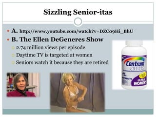 Sizzling Senior-itas

 A. http://www.youtube.com/watch?v=DZC09Hi_BhU
 B. The Ellen DeGeneres Show
   2.74 million views per episode

   Daytime TV is targeted at women

   Seniors watch it because they are retired
 