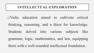 INTELLECTUAL EXPLORATION
Vedic education aimed to cultivate critical
thinking, reasoning, and a thirst for knowledge.
Students delved into various subjects like
grammar, logic, mathematics, and law, equipping
them with a well-rounded intellectual foundation.
 