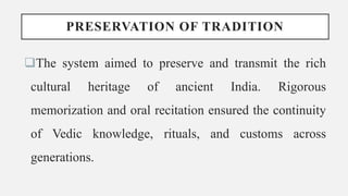 PRESERVATION OF TRADITION
The system aimed to preserve and transmit the rich
cultural heritage of ancient India. Rigorous
memorization and oral recitation ensured the continuity
of Vedic knowledge, rituals, and customs across
generations.
 