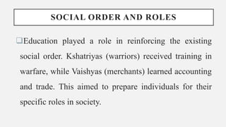 SOCIAL ORDER AND ROLES
Education played a role in reinforcing the existing
social order. Kshatriyas (warriors) received training in
warfare, while Vaishyas (merchants) learned accounting
and trade. This aimed to prepare individuals for their
specific roles in society.
 