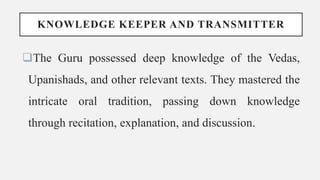 KNOWLEDGE KEEPER AND TRANSMITTER
The Guru possessed deep knowledge of the Vedas,
Upanishads, and other relevant texts. They mastered the
intricate oral tradition, passing down knowledge
through recitation, explanation, and discussion.
 