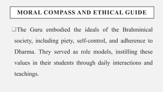 MORAL COMPASS AND ETHICAL GUIDE
The Guru embodied the ideals of the Brahminical
society, including piety, self-control, and adherence to
Dharma. They served as role models, instilling these
values in their students through daily interactions and
teachings.
 