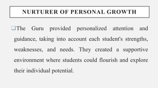 NURTURER OF PERSONAL GROWTH
The Guru provided personalized attention and
guidance, taking into account each student's strengths,
weaknesses, and needs. They created a supportive
environment where students could flourish and explore
their individual potential.
 