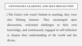 CONTINUOUS LEARNING AND SELF-REFLECTION
The Guru's role wasn't limited to teaching; they were
also lifelong learners. They encouraged open
discussions, welcomed challenges to their own
knowledge, and continuously engaged in self-reflection
to deepen their understanding of the world and the
divine.
 