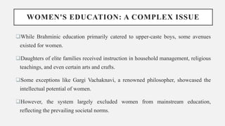 WOMEN'S EDUCATION: A COMPLEX ISSUE
While Brahminic education primarily catered to upper-caste boys, some avenues
existed for women.
Daughters of elite families received instruction in household management, religious
teachings, and even certain arts and crafts.
Some exceptions like Gargi Vachaknavi, a renowned philosopher, showcased the
intellectual potential of women.
However, the system largely excluded women from mainstream education,
reflecting the prevailing societal norms.
 