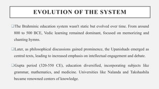 EVOLUTION OF THE SYSTEM
The Brahminic education system wasn't static but evolved over time. From around
800 to 500 BCE, Vedic learning remained dominant, focused on memorizing and
chanting hymns.
Later, as philosophical discussions gained prominence, the Upanishads emerged as
central texts, leading to increased emphasis on intellectual engagement and debate.
Gupta period (320-550 CE), education diversified, incorporating subjects like
grammar, mathematics, and medicine. Universities like Nalanda and Takshashila
became renowned centers of knowledge.
 