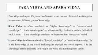 PARA VIDYA AND APARA VIDYA
• Para Vidya and Apara Vidya are two Sanskrit terms that are often used to distinguish
between two different types of knowledge.
Para Vidya is often translated as "higher knowledge" or "transcendental
knowledge." It is the knowledge of the ultimate reality, Brahman, and the individual
soul, Atman. It is the knowledge that leads to liberation from the cycle of rebirth.
Apara Vidya is often translated as "lower knowledge" or "mundane knowledge." It
is the knowledge of the world, including its physical and social aspects. It is the
knowledge that is necessary for living in the world and fulfilling one's duties.
 