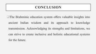 CONCLUSION
The Brahminic education system offers valuable insights into
ancient Indian wisdom and its approach to knowledge
transmission. Acknowledging its strengths and limitations, we
can strive to create inclusive and holistic educational systems
for the future.
 