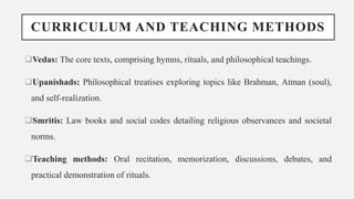 CURRICULUM AND TEACHING METHODS
Vedas: The core texts, comprising hymns, rituals, and philosophical teachings.
Upanishads: Philosophical treatises exploring topics like Brahman, Atman (soul),
and self-realization.
Smritis: Law books and social codes detailing religious observances and societal
norms.
Teaching methods: Oral recitation, memorization, discussions, debates, and
practical demonstration of rituals.
 