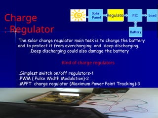 Charge
Regulator
:
The solar charge regulator main task is to charge the battery
and to protect it from overcharging and deep discharging.
Deep discharging could also damage the battery
.
Kind of charge regulators
:
1
-
Simplest switch on/off regulators
.
2
-
PWM ( Pulse Width Modulation)
.
3
-
MPPT charge regulator (Maximum Power Point Tracking)
.
Regulator
 