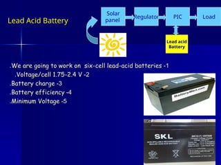 1
1
-
-
We are going to work on six-cell lead-acid batteries
We are going to work on six-cell lead-acid batteries
.
.
2
2
-
-
Voltage/cell 1.75-2.4 V
Voltage/cell 1.75-2.4 V
.
.
3
3
-
-
Battery charge
Battery charge
.
.
4
4
-
-
Battery efficiency
Battery efficiency
.
.
5
5
-
-
Minimum Voltage
Minimum Voltage
.
.
Lead acid
Battery
Regulator
Solar
panel
PIC Load
Lead Acid Battery
 