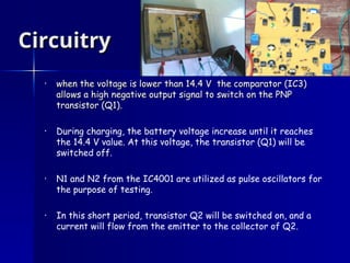 Circuitry
Circuitry
• when the voltage is lower than 14.4 V the comparator (IC3)
when the voltage is lower than 14.4 V the comparator (IC3)
allows a high negative output signal to switch on the PNP
allows a high negative output signal to switch on the PNP
transistor (Q1)
transistor (Q1).
• During charging, the battery voltage increase until it reaches
the 14.4 V value. At this voltage, the transistor (Q1) will be
switched off.
• N1 and N2 from the IC4001 are utilized as pulse oscillators for
the purpose of testing.
• In this short period, transistor Q2 will be switched on, and a
current will flow from the emitter to the collector of Q2.
 