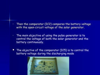 • Then the comparator (IC2) compares the battery voltage
Then the comparator (IC2) compares the battery voltage
with the open-circuit voltage of the solar generator
with the open-circuit voltage of the solar generator.
• The main objective of using the pulse generator is to
control the voltage of both the solar generator and the
battery continuously.
 The objective of the comparator (IC5) is to control the
battery voltage during the discharging mode
 