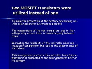 two MOSFET transistors were
two MOSFET transistors were
utilized instead of one
utilized instead of one
-
-
To make the prevention of the battery discharging via
To make the prevention of the battery discharging via
the solar generator as strong as possible
the solar generator as strong as possible
.
.
-
-
The temperature of the two transistors, due to the
The temperature of the two transistors, due to the
voltage drop across them, is divided equally between
voltage drop across them, is divided equally between
them
them
.
.
-
-
Increasing the reliability of the controller since one
Increasing the reliability of the controller since one
transistor can perform the task of the other in case of
transistor can perform the task of the other in case of
its failure
its failure
.
.
-
-
This arrangement protects the controller from failure
This arrangement protects the controller from failure
whether it is connected to the solar generator first or
whether it is connected to the solar generator first or
to battery
to battery
.
.
 