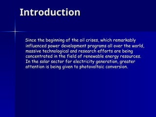 Introduction
Introduction
Since the beginning of the oil crises, which remarkably
Since the beginning of the oil crises, which remarkably
influenced power development programs all over the world,
influenced power development programs all over the world,
massive technological and research efforts are being
massive technological and research efforts are being
concentrated in the field of renewable energy resources.
concentrated in the field of renewable energy resources.
In the solar sector for electricity generation, greater
In the solar sector for electricity generation, greater
attention is being given to photovoltaic conversion.
attention is being given to photovoltaic conversion.
 