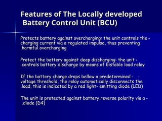Features of The Locally developed
Features of The Locally developed
Battery Control Unit (BCU)
Battery Control Unit (BCU)
-
-
Protects battery against overcharging: the unit controls the
Protects battery against overcharging: the unit controls the
charging current via a regulated impulse, thus preventing
charging current via a regulated impulse, thus preventing
harmful overcharging
harmful overcharging
.
.
-
-
Protect the battery against deep discharging: the unit
Protect the battery against deep discharging: the unit
controls battery discharge by means of bistable load relay
controls battery discharge by means of bistable load relay
.
.
-
-
-
If the battery charge drops bellow a predetermined
If the battery charge drops bellow a predetermined
voltage threshold, the relay automatically disconnects the
voltage threshold, the relay automatically disconnects the
load, this is indicated by a red light- emitting diode (LED)
load, this is indicated by a red light- emitting diode (LED)
.
.
-
-
The unit is protected against battery reverse polarity via a
The unit is protected against battery reverse polarity via a
diode (D4)
diode (D4)
.
.
 