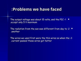 Problems we have faced
Problems we have faced
:
:

1
1
-
-
The output voltage was about 15 volts, and the PIC
The output voltage was about 15 volts, and the PIC
accept only 5 V maximum
accept only 5 V maximum
.
.

2
2
-
-
The radiation from the sun was different from day to
The radiation from the sun was different from day to
another
another
.
.
3
3
-
-
The wires we used first were the thin wires so when the
The wires we used first were the thin wires so when the
current passed these wires got hotter
current passed these wires got hotter
.
.
 