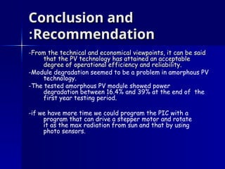 Conclusion and
Conclusion and
Recommendation
Recommendation
:
:
-From the technical and economical viewpoints, it can be said
-From the technical and economical viewpoints, it can be said
that the PV technology has attained an acceptable
that the PV technology has attained an acceptable
degree of operational efficiency and reliability
degree of operational efficiency and reliability.
-Module degradation seemed to be a problem in amorphous PV
technology.
-The tested amorphous PV module showed power
degradation between 16.4% and 39% at the end of the
first year testing period.
-if we have more time we could program the PIC with a
program that can drive a stepper motor and rotate
it as the max radiation from sun and that by using
photo sensors.
 