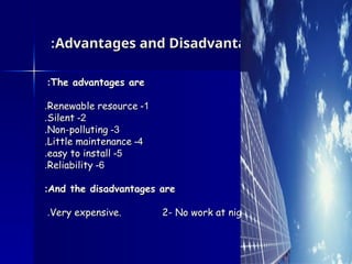 Advantages and Disadvantages
Advantages and Disadvantages
:
:
The advantages are
The advantages are
:
:
1
1
-
-
Renewable resource
Renewable resource
.
.
2
2
-
-
Silent
Silent
.
.
3
3
-
-
Non-polluting
Non-polluting
.
.
4
4
-
-
Little maintenance
Little maintenance
.
.
5
5
-
-
easy to install
easy to install
.
.
6
6
-
-
Reliability
Reliability
.
.
And the disadvantages are
And the disadvantages are
:
:
1
1
-
-
Very expensive. 2- No work at night
Very expensive. 2- No work at night
.
.
 