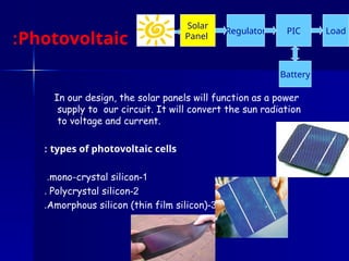 Photovoltaic cells
:
In our design, the solar panels will function as a power
supply to our circuit. It will convert the sun radiation
to voltage and current.
types of photovoltaic cells
:
1
-
mono-crystal silicon
.
2
-
Polycrystal silicon
.
3
-
Amorphous silicon (thin film silicon)
.
Regulator
Battery
Solar
Panel
PIC Load
 