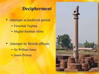 Decipherment
• Attempts in medieval period
– Firozshah Tughlaq
– Mughal Badshah Akbar
• Attempts by British officers
– Sir William Jones
– James Prinsep
 