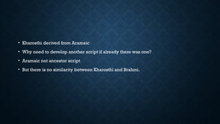 • Kharosthi derived from Aramaic
• Why need to develop another script if already there was one?
• Aramaic not ancestor script
• But there is no similarity between Kharosthi and Brahmi.
 