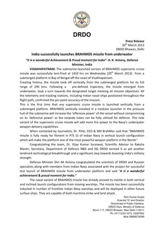 DRDO
Press Release
20th
March 2013
DRDO Bhawan, Delhi
India successfully launches BRAHMOS missile from underwater
“It is a wonderful Achievement & Proud moment for India“- A. K. Antony, Defence
Minister, India
VISAKHAPATNAM: The submarine-launched version of BRAHMOS supersonic cruise
missile was successfully test-fired at 1410 hrs on Wednesday (20th
March 2013) from a
submerged platform in Bay of Bengal off the coast of Visakhapatnam.
Creating history, the missile took off vertically from the submerged platform for its full
range of 290 kms. Following a pre-defined trajectory, the missile emerged from
underwater, took a turn towards the designated target meeting all mission objectives. All
the telemetry and tracking stations, including Indian naval ships positioned throughout the
flight path, confirmed the pin-point accuracy of the mission.
This is the first time that any supersonic cruise missile is launched vertically from a
submerged platform. BRAHMOS vertically installed in a modular launcher in the pressure
hull of the submarine will increase the ‘offensive power’ of the vessel without compromising
on its ‘defensive power’ as the torpedo tubes can be fully utilised for defence. This new
variant of the supersonic cruise missile will add more fire power to the Navy’s underwater
weapon delivery capabilities.
When contacted by Journalists, Dr. Pillai, CEO & MD BrahMos said that “BRAHMOS
missile is fully ready for fitment in P75 (I) of Indian Navy in vertical launch configuration
which will make the platform one of the most powerful weapon platform in the World.”
Congratulating the team, Dr. Vijay Kumar Saraswat, Scientific Advisor to Raksha
Mantri, Secretary, Department of Defence R&D and DG DRDO termed it as yet another
landmark technological breakthrough and a significant step towards boosting India’s military
strength.
Defence Minister Shri AK Antony congratulated the scientists of DRDO and Russian
specialists along with members from Indian Navy associated with the project for successful
test launch of BRAHMOS missile from underwater platform and said “It is a wonderful
achievement & proud moment for India.”
The naval variant of BRAHMOS missile has already proved its mettle in both vertical
and inclined launch configurations from moving warships. The missile has been successfully
inducted in number of frontline Indian Navy warships and will be deployed in other future
surface ships. They are capable of both maritime strike and land attack.
Ravi Kumar Gupta
Scientist 'G' and Director
Directorate of Public Interface,
DRDO Hqrs, Ministry of Defence
Room 117, DRDO Bhawan, New Delhi-110011
Ph +911123011073, 23007602
Mob 09868276099
 