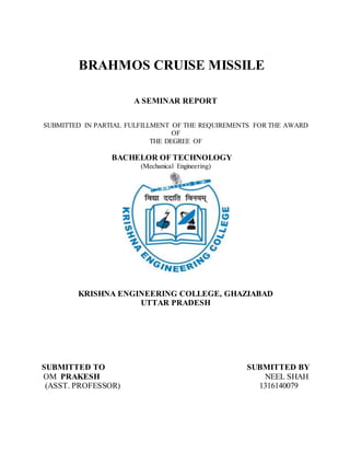BRAHMOS CRUISE MISSILE
A SEMINAR REPORT
SUBMITTED IN PARTIAL FULFILLMENT OF THE REQUIREMENTS FOR THE AWARD
OF
THE DEGREE OF
BACHELOR OF TECHNOLOGY
(Mechanical Engineering)
KRISHNA ENGINEERING COLLEGE, GHAZIABAD
UTTAR PRADESH
SUBMITTED TO SUBMITTED BY
OM PRAKESH NEEL SHAH
(ASST. PROFESSOR) 1316140079
 