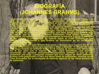 BIOGRAFÍA (JOHANNES BRAHMS) Johannes Brahms nació Hamburgo, 7 de mayo de 1833 y murió en Viena, 3 de abril de 1897. Fue un pianista y compositor de música clásica del Romanticismo. A Brahms se le considera el más clásico de los compositores románticos, manteniéndose fiel toda su vida al clasicismo romántico y conservador influenciado por Mozart y en especial Beethoven, que fue uno de los que más le gustaban a Brahms. En 1853 realizó una gira de conciertos como acompañante del violinista húngaro Eduard Reményi. Durante el viaje tuvo ocasión de conocer a joshep joachim, que sería amigo suyo durante toda su vida, y que le presentó a Robert Schumann. Este último, además de compositor era editor de una revista prestigiosa de música, y atrajo la atención de los críticos y empresarios de música sobre el joven Brahms, lo que contribuyó notablemente a que Brahms se convirtiese en un compositor conocido y apreciado. Aunque la relación entre Robert Schumann y Brahms duró hasta el fin de los días de Schumann, y Schumann le elogió y llegó a llamarle "El Mozart del siglo XIX", augurándole un brillante futuro en la música, el vínculo más destacable fue el que tuvo con la esposa de éste, Clara Schumann, una pianista reconocida en aquellos momentos, compositora también y con la que estableció una larga y profunda amistad que tuvo rasgos de amor platónico. Brahms solía presentarle a Clara sus obras antes de estrenarlas; muchas veces Clara Schumann fue la encargada de estrenar algunas de las obras pianísticas de Johannes. 