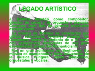 LEGADO ARTÍSTICO J. Brahms destacó como compositor, director de coros y de orquesta y pianista. Compuso todo tipo de géneros musicales excepto ópera. La música de Brahms se caracteriza por utilizar estructuras formales propias del Clasicismo (como la sinfonía de o el tema con variaciones) dotándolas de una gran expresividad, propia del Romanticismo. Fue un gran admirador de Beethoven. Su música es apasionada y tiene influencias de la música húngara: obras pianísticas, orquestales y vocales. 